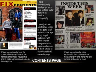 I have
                                       conventionally
                                       used props such
                                       as a vintage guitar
                                       that act as
                                       musical
                                       iconography

                                       I have just used
                                       one feature image
                                       of the band to try
                                       and catch the eye
                                       of my target
                                       audience, with
                                       other smaller
                                       images with the
                                       page number next
                                       to them similar to
I have conventionally kept the         that on the NME       I have conventionally made
colour scheme the same as the          contents page         sections for the contents of the
front cover to create house style                            magazine to try and make the text
and to make a professional edge to                           minimal and easier to read
the magazine                         CONTENTS PAGE
 
