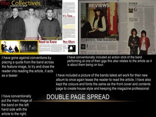 I have gone against conventions by                I have conventionally included an action shot of the band
placing a quote from the band across              performing at one of their gigs this also relates to the article as it
                                                  is about them being on tour.
the feature image, to try and draw the
reader into reading the article, it acts
as a teaser                              I have included a picture of the bands latest art work for their new
                                         album to once again tease the reader to read the article, I have also
                                         kept the colours and fonts the same as the front cover and contents
                                         page to create house style and keeping the magazine professional

I have conventionally
put the main image of
                                   DOUBLE PAGE SPREAD
the band on the left
hand side with the
article to the right.
 