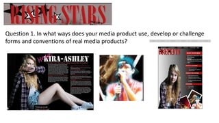 Question 1. In what ways does your media product use, develop or challenge
forms and conventions of real media products?
 