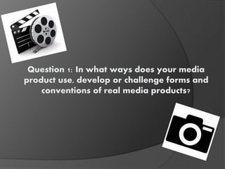 Question 1: In what ways does your media
product use, develop or challenge forms and
conventions of real media products?
 