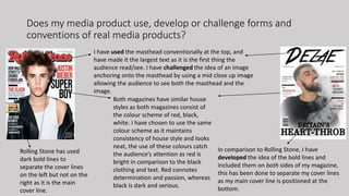 Does my media product use, develop or challenge forms and
conventions of real media products?
I have used the masthead conventionally at the top, and
have made it the largest text as it is the first thing the
audience read/see. I have challenged the idea of an image
anchoring onto the masthead by using a mid close up image
allowing the audience to see both the masthead and the
image.
Both magazines have similar house
styles as both magazines consist of
the colour scheme of red, black,
white. I have chosen to use the same
colour scheme as it maintains
consistency of house style and looks
neat, the use of these colours catch
the audience’s attention as red is
bright in comparison to the black
clothing and text. Red connotes
determination and passion, whereas
black is dark and serious.
Rolling Stone has used
dark bold lines to
separate the cover lines
on the left but not on the
right as it is the main
cover line.
In comparison to Rolling Stone, I have
developed the idea of the bold lines and
included them on both sides of my magazine,
this has been done to separate my cover lines
as my main cover line is positioned at the
bottom.
 