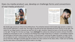 Does my media product use, develop or challenge forms and conventions
of real media products?
My double page spread was influenced by Rolling Stone. The similarities between both double page spreads is evident as
they are both organised in a similar way. The image on the left and the text separated into three columns on the right. The
reason for my image location is because we read from left to right, therefore I placed the texts on the left and the image
on the right. Through the mid close up image, I have challenged the audience by making the location unknown therefore
enabling any stereotypes to arise. In contrast to the Rolling Stone image of Katy Perry in a kitchen, it immediately supports
the stereotype of domestic labour being for females. In the grid layout I continued the use of the gutter to make it easier
for my audience to read. I maintained the idea of the three columns to not tire the audience with long texts although it is
just an interview. Although my double page did not follow the colour scheme of red, black, white, I made sure my heading
was the same colour as the jacket worn by the model in my image.
 