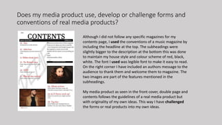 Does my media product use, develop or challenge forms and
conventions of real media products?
Although I did not follow any specific magazines for my
contents page, I used the conventions of a music magazine by
including the headline at the top. The subheadings were
slightly bigger to the description at the bottom this was done
to maintain my house style and colour scheme of red, black,
white. The font I used was legible font to make it easy to read.
On the right corner I have included an authors message to the
audience to thank them and welcome them to magazine. The
two images are part of the features mentioned in the
subheadings.
My media product as seen in the front cover, double page and
contents follows the guidelines of a real media product but
with originality of my own ideas. This way I have challenged
the forms or real products into my own ideas.
 