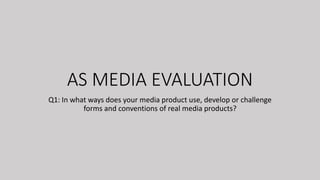 AS MEDIA EVALUATION
Q1: In what ways does your media product use, develop or challenge
forms and conventions of real media products?
 