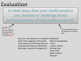 Definition:
the ‘rules’ that are                                                      Already existing products:
generally understood
                                                                          for example for my genre
and accepted when
producing a media text                                                    Vibe
in a particular genre.

                         Here are a few features of a magazine •Masthead
                         which most magazines will contain. •Style of photography
                         These features and the way they are • Fonts
                         presented and layed out determine • Colour scheme
                         what type or genre the magazine is: •Writing style
                                                               •Cover lines
                                                               •Page numbers
                                                               •Barcode
 