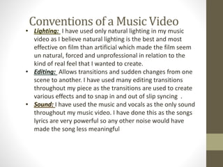Conventions of a Music Video
• Lighting: I have used only natural lighting in my music
video as I believe natural lighting is the best and most
effective on film than artificial which made the film seem
un natural, forced and unprofessional in relation to the
kind of real feel that I wanted to create.
• Editing: Allows transitions and sudden changes from one
scene to another. I have used many editing transitions
throughout my piece as the transitions are used to create
various effects and to snap in and out of slip syncing .
• Sound: I have used the music and vocals as the only sound
throughout my music video. I have done this as the songs
lyrics are very powerful so any other noise would have
made the song less meaningful
 