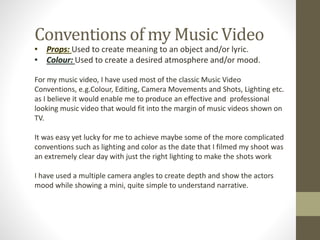 Conventions of my Music Video
• Props: Used to create meaning to an object and/or lyric.
• Colour: Used to create a desired atmosphere and/or mood.
For my music video, I have used most of the classic Music Video
Conventions, e.g.Colour, Editing, Camera Movements and Shots, Lighting etc.
as I believe it would enable me to produce an effective and professional
looking music video that would fit into the margin of music videos shown on
TV.
It was easy yet lucky for me to achieve maybe some of the more complicated
conventions such as lighting and color as the date that I filmed my shoot was
an extremely clear day with just the right lighting to make the shots work
I have used a multiple camera angles to create depth and show the actors
mood while showing a mini, quite simple to understand narrative.
 