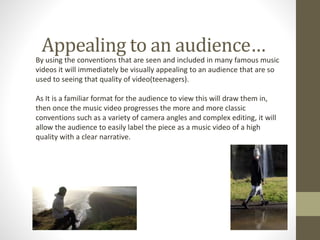 Appealing to an audience…
By using the conventions that are seen and included in many famous music
videos it will immediately be visually appealing to an audience that are so
used to seeing that quality of video(teenagers).
As It is a familiar format for the audience to view this will draw them in,
then once the music video progresses the more and more classic
conventions such as a variety of camera angles and complex editing, it will
allow the audience to easily label the piece as a music video of a high
quality with a clear narrative.
 