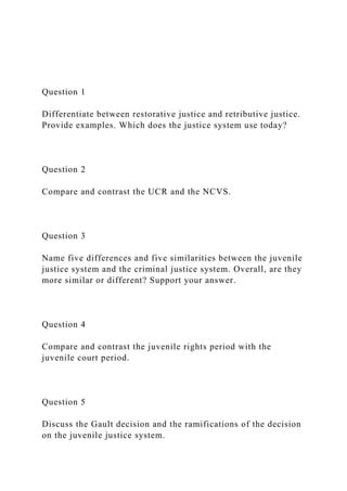 Question 1
Differentiate between restorative justice and retributive justice.
Provide examples. Which does the justice system use today?
Question 2
Compare and contrast the UCR and the NCVS.
Question 3
Name five differences and five similarities between the juvenile
justice system and the criminal justice system. Overall, are they
more similar or different? Support your answer.
Question 4
Compare and contrast the juvenile rights period with the
juvenile court period.
Question 5
Discuss the Gault decision and the ramifications of the decision
on the juvenile justice system.
 