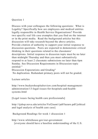 Question 1
Discuss with your colleagues the following questions: What is
Legality? Specifically how are employees and medical entities
legally responsible in Health Service Organizations? Provide
two specific real life case examples that you find on the internet
or in the print media. Read the background articles but this
discussion will take research beyond the above articles.
Provide citation of authority to support your initial response to
discussion questions. Peers are expected to demonstrate critical
thinking in their questions related to the classmates'
descriptions. Initial response to dicussion topic must be no later
than midnight Thursday and then you must substantively
respond to at least 2 classmate submissions no later than 6pm
Sunday. See Discussion Requirements in Discussion topic
entitled "
Discussion Expectations and Grading"
No duplication. Redundant primary posts will not be graded.
Lecture articles
http://www.beckershospitalreview.com/hospital-management-
administration/13-legal-issues-for-hospitals-and-health-
systems.html
[Legal issues facing health care professionals]
http://ijahsp.nova.edu/articles/Vol2num1/pdf/lazaro.pdf [ethical
and legal analysis of health care case]
Background Readings for week 1 discussion 1
http://www.whitehouse.gov/our-government
[everyone should have a baseline understanding of the U.S.
 