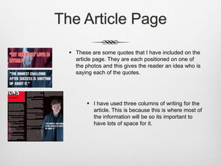 The Article Page
 These are some quotes that I have included on the
article page. They are each positioned on one of
the photos and this gives the reader an idea who is
saying each of the quotes.
 I have used three columns of writing for the
article. This is because this is where most of
the information will be so its important to
have lots of space for it.
 