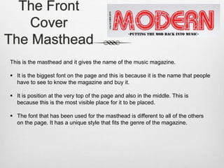 The Front
Cover
The Masthead
This is the masthead and it gives the name of the music magazine.
 It is the biggest font on the page and this is because it is the name that people
have to see to know the magazine and buy it.
 It is position at the very top of the page and also in the middle. This is
because this is the most visible place for it to be placed.
 The font that has been used for the masthead is different to all of the others
on the page. It has a unique style that fits the genre of the magazine.
 