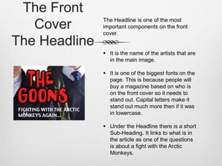 The Front
Cover
The Headline
The Headline is one of the most
important components on the front
cover.
 It is the name of the artists that are
in the main image.
 It is one of the biggest fonts on the
page. This is because people will
buy a magazine based on who is
on the front cover so it needs to
stand out. Capital letters make it
stand out much more then if it was
in lowercase.
 Under the Headline there is a short
Sub-Heading. It links to what is in
the article as one of the questions
is about a fight with the Arctic
Monkeys.
 