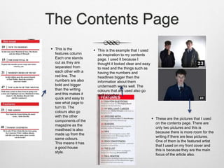 The Contents Page
 This is the
features column
Each one stands
out as they are
separated from
each other with a
red line. The
numbers are also
bold and bigger
than the writing
and this makes it
quick and easy to
see what page to
turn to. The
colours also go
with the other
components of the
magazine as the
masthead is also
made up from the
same colours.
This means it has
a good house
style.
 This is the example that I used
as inspiration to my contents
page. I used it because I
thought it looked clear and easy
to read and the things such as
having the numbers and
headlines bigger then the
information about them
underneath works well. The
colours that are used also go
well together.
 These are the pictures that I used
on the contents page. There are
only two pictures and this is
because there is more room for the
writing if there are less pictures.
One of them is the featured artist
that I used on my front cover and
this is because they are the main
focus of the article also.
 