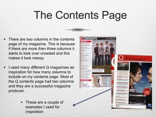 The Contents Page
 There are two columns in the contents
page of my magazine. This is because
if there are more then three columns it
starts to look over crowded and this
makes it look messy.
 I used many different Q magazines as
inspiration for how many columns to
include on my contents page. Most of
the Q contents page had two columns
and they are a successful magazine
producer.
 These are a couple of
examples I used for
inspiration
 