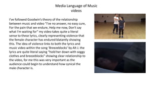 Media Language of Music
videos
I’ve followed Goodwin’s theory of the relationship
between music and video “I've no answer, no easy cure,
For the pain that we endure, Help me now, Don't say
what I'm waiting for” my video takes quite a literal
sense to these lyrics, clearly representing violence that
the female character has endured blatantly showing
this. The idea of violence links to both the lyrics and
music video within the song ‘Breezeblocks’ by Alt J. the
lyrics are quite literal saying “hold her down with soggy
clothes and breezeblocks” showing clear relationship to
the video, for me this was very important as the
audience could begin to understand how cynical the
male character is.
 