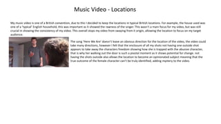 Music Video - Locations
My music video is one of a British convention, due to this I decided to keep the locations in typical British locations. For example, the house used was
one of a ‘typical’ English household, this was important as it showed the rawness of the singer. This wasn’t a main focus for my video, but was still
crucial in showing the consistency of my video. This overall stops my video from swaying from it origin, allowing the location to focus on my target
audience.
The song ‘Here We Are’ doesn’t leave an obvious direction for the location of the video, the video could
take many directions, however I felt that the enclosure of all my shots not having one outside shot
appears to take away the characters freedom showing how she is trapped with the abusive character,
that is why her walking out the door is such a pivotal moment as it shows potential for change. not
having the shots outside also allows the location to become an opinionated subject meaning that the
true outcome of the female character can’t be truly identified, adding mystery to the video.
 