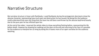 Narrative Structure
My narrative structure is linear with flashbacks, I used flashbacks during the protagonists dancing to show the
abusive character, representing how much pain and destruction he has caused. By doing this the audience
could understand that even the thing that she loves has still been overthrown by the abusive boyfriend heavily
due to the pure pain he has inflicted upon her.
At the end of the video I reversed the whole video to show everything flashing before, representing this life
before death. However by showing her walking out the door at the end and returning to her face it is possible
for the audience to interpret her as living by doing this it leaves more of an open narrative for the audience
watching.
 