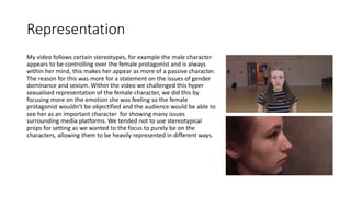 Representation
My video follows certain stereotypes, for example the male character
appears to be controlling over the female protagonist and is always
within her mind, this makes her appear as more of a passive character.
The reason for this was more for a statement on the issues of gender
dominance and sexism. Within the video we challenged this hyper
sexualised representation of the female character, we did this by
focusing more on the emotion she was feeling so the female
protagonist wouldn’t be objectified and the audience would be able to
see her as an important character for showing many issues
surrounding media platforms. We tended not to use stereotypical
props for setting as we wanted to the focus to purely be on the
characters, allowing them to be heavily represented in different ways.
 