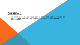QUESTION 1
I N W H A T W A Y S D O E S Y O U R M E D I A P R O D U C T U S E , D E V E L O P O R
C H A L L E N G E F O R M S A N D C O N V E N T I O N S O F R E A L M E D I A
P R O D U C T S ?
 