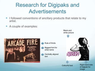 Research for Digipaks and
Advertisements
 I followed conventions of ancillary products that relate to my
artist.

 A couple of examples:
Black and
white picture

Rule of thirds
Biggest font for
artist name
Centrally aligned
text

Colourful text

Right hand side
of digipak for
image

 