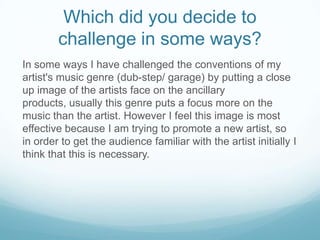 Which did you decide to
challenge in some ways?
In some ways I have challenged the conventions of my
artist's music genre (dub-step/ garage) by putting a close
up image of the artists face on the ancillary
products, usually this genre puts a focus more on the
music than the artist. However I feel this image is most
effective because I am trying to promote a new artist, so
in order to get the audience familiar with the artist initially I
think that this is necessary.

 
