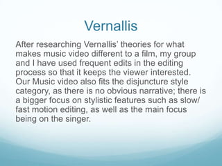 Vernallis
After researching Vernallis’ theories for what
makes music video different to a film, my group
and I have used frequent edits in the editing
process so that it keeps the viewer interested.
Our Music video also fits the disjuncture style
category, as there is no obvious narrative; there is
a bigger focus on stylistic features such as slow/
fast motion editing, as well as the main focus
being on the singer.

 