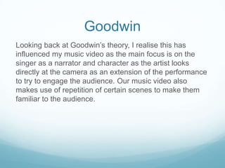 Goodwin
Looking back at Goodwin’s theory, I realise this has
influenced my music video as the main focus is on the
singer as a narrator and character as the artist looks
directly at the camera as an extension of the performance
to try to engage the audience. Our music video also
makes use of repetition of certain scenes to make them
familiar to the audience.

 