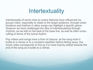 Intertextuality
Intertextuality of some mise en scene features have influenced my
groups video, especially to relate to the target audience, through urban
locations and rhythms in other songs can highlight a specific genre.
However we have challenged the idea of intertextualising through
rhythms, as we edit on the beat of the base line, as well as often crosscutting in terms of the lyrical rhythm.
Pop videos and songs have a form of closure; as the song ends it
builds to a climax or to a constant repetition before fading away. Our
music video corresponds to this as it is more heavily edited towards the
end of the song as it builds to a climax.

 