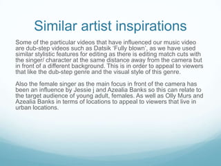 Similar artist inspirations
Some of the particular videos that have influenced our music video
are dub-step videos such as Datsik ‘Fully blown’, as we have used
similar stylistic features for editing as there is editing match cuts with
the singer/ character at the same distance away from the camera but
in front of a different background. This is in order to appeal to viewers
that like the dub-step genre and the visual style of this genre.
Also the female singer as the main focus in front of the camera has
been an influence by Jessie j and Azealia Banks so this can relate to
the target audience of young adult, females. As well as Olly Murs and
Azealia Banks in terms of locations to appeal to viewers that live in
urban locations.

 