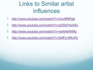 Links to Similar artist
influences
1. http://www.youtube.com/watch?v=i3Jv9fNPjgk

2. http://www.youtube.com/watch?v=pOf3kYtwASo
3. http://www.youtube.com/watch?v=vlaAhikR4Rg
4. http://www.youtube.com/watch?v=j5dFe-WKuPs

 