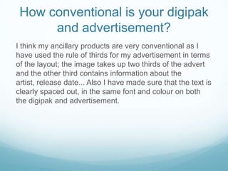 How conventional is your digipak
and advertisement?
I think my ancillary products are very conventional as I
have used the rule of thirds for my advertisement in terms
of the layout; the image takes up two thirds of the advert
and the other third contains information about the
artist, release date... Also I have made sure that the text is
clearly spaced out, in the same font and colour on both
the digipak and advertisement.

 