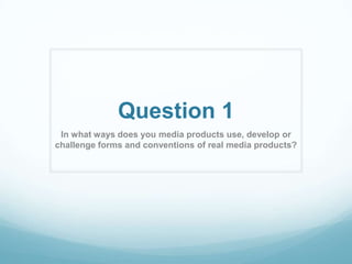 Question 1
In what ways does you media products use, develop or
challenge forms and conventions of real media products?

 