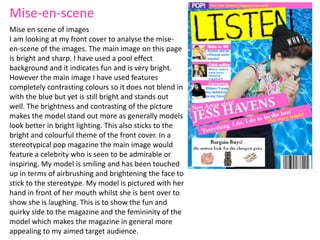 Mise en scene of images
I am looking at my front cover to analyse the mise-
en-scene of the images. The main image on this page
is bright and sharp. I have used a pool effect
background and it indicates fun and is very bright.
However the main image I have used features
completely contrasting colours so it does not blend in
with the blue but yet is still bright and stands out
well. The brightness and contrasting of the picture
makes the model stand out more as generally models
look better in bright lighting. This also sticks to the
bright and colourful theme of the front cover. In a
stereotypical pop magazine the main image would
feature a celebrity who is seen to be admirable or
inspiring. My model is smiling and has been touched
up in terms of airbrushing and brightening the face to
stick to the stereotype. My model is pictured with her
hand in front of her mouth whilst she is bent over to
show she is laughing. This is to show the fun and
quirky side to the magazine and the femininity of the
model which makes the magazine in general more
appealing to my aimed target audience.
Mise-en-scene
 