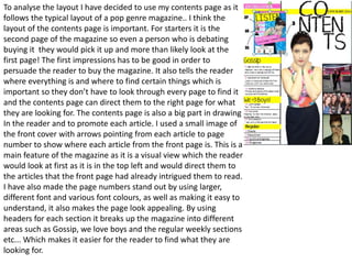 To analyse the layout I have decided to use my contents page as it
follows the typical layout of a pop genre magazine.. I think the
layout of the contents page is important. For starters it is the
second page of the magazine so even a person who is debating
buying it they would pick it up and more than likely look at the
first page! The first impressions has to be good in order to
persuade the reader to buy the magazine. It also tells the reader
where everything is and where to find certain things which is
important so they don’t have to look through every page to find it
and the contents page can direct them to the right page for what
they are looking for. The contents page is also a big part in drawing
In the reader and to promote each article. I used a small image of
the front cover with arrows pointing from each article to page
number to show where each article from the front page is. This is a
main feature of the magazine as it is a visual view which the reader
would look at first as it is in the top left and would direct them to
the articles that the front page had already intrigued them to read.
I have also made the page numbers stand out by using larger,
different font and various font colours, as well as making it easy to
understand, it also makes the page look appealing. By using
headers for each section it breaks up the magazine into different
areas such as Gossip, we love boys and the regular weekly sections
etc... Which makes it easier for the reader to find what they are
looking for.
 