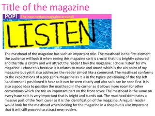 The masthead of the magazine has such an important role. The masthead is the first element
the audience will look it when seeing this magazine so it is crucial that it is brightly coloured
and the title is catchy and will attract the reader t buy the magazine. I chose ‘listen’ for my
magazine. I chose this because it is relates to music and sound which is the ain point of my
magazine but yet it also addresses the reader almost like a command. The masthead conforms
to the expectations of a pop genre magazine as it is in the typical positioning of the top left
hand corner. I positioned it hear so it can be seen clearly and also so it can be seen first. It is
also a good idea to position the masthead in the corner as it allows more room for other
conventions which are too an important part on the front cover. The masthead is the same on
every issue so it is very important that is bright and stands out. The masthead dominates a
massive part of the front cover as it is the identification of the magazine. A regular reader
would look for the masthead when looking for the magazine in a shop but is also important
that it will still proceed to attract new readers.
Title of the magazine
 