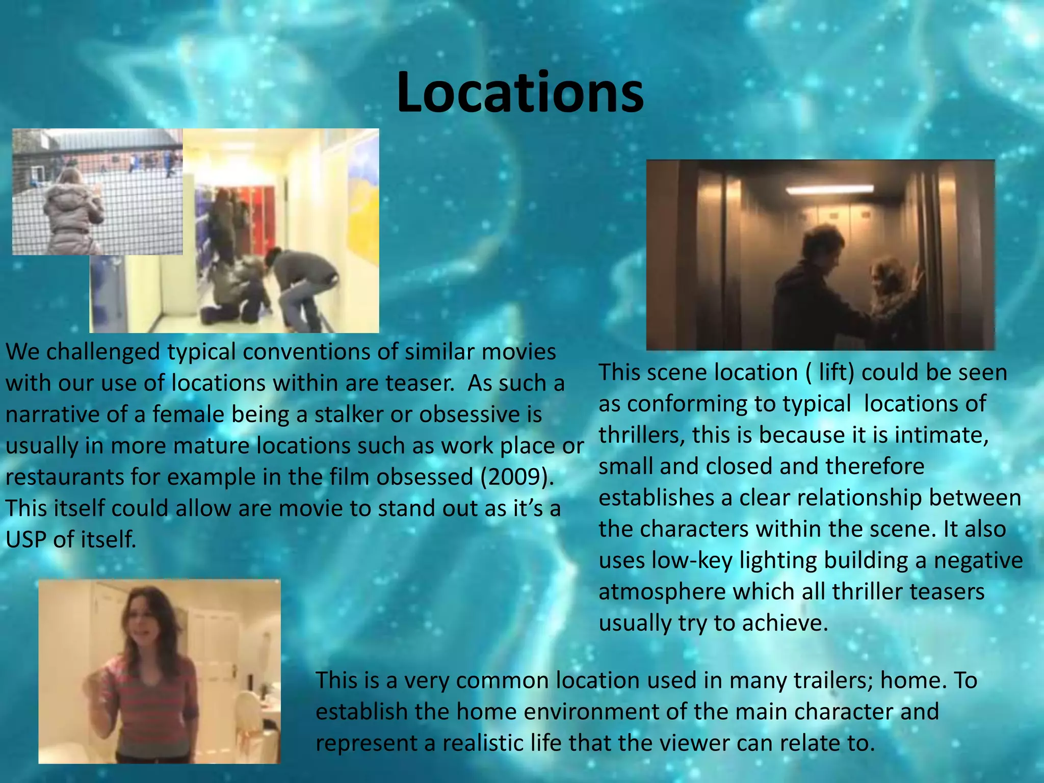 Locations We challenged typical conventions of similar movies with our use of locations within are teaser.  As such a narrative of a female being a stalker or obsessive is  usually in more mature locations such as work place or restaurants for example in the film obsessed (2009). This itself could allow are movie to stand out as it’s a USP of itself.This scene location ( lift) could be seen as conforming to typical  locations of thrillers, this is because it is intimate, small and closed and therefore establishes a clear relationship between the characters within the scene. It also uses low-key lighting building a negative atmosphere which all thriller teasers usually try to achieve. This is a very common location used in many trailers; home. To establish the home environment of the main character and represent a realistic life that the viewer can relate to. 
