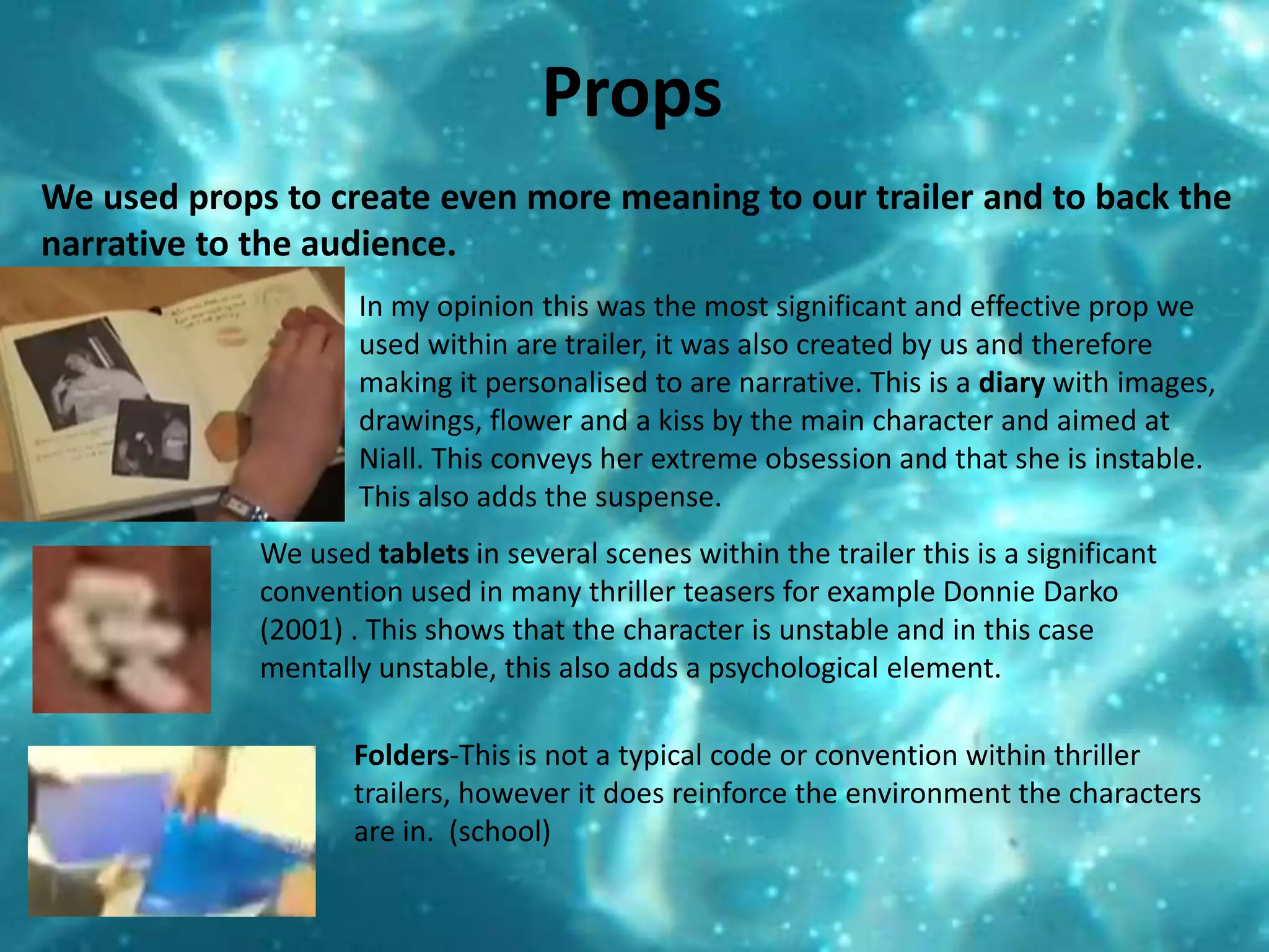 PropsWe used props to create even more meaning to our trailer and to back the narrative to the audience. In my opinion this was the most significant and effective prop we used within are trailer, it was also created by us and therefore making it personalised to are narrative. This is a diary with images, drawings, flower and a kiss by the main character and aimed at Niall. This conveys her extreme obsession and that she is instable. This also adds the suspense. We used tablets in several scenes within the trailer this is a significant convention used in many thriller teasers for example Donnie Darko (2001) . This shows that the character is unstable and in this case mentally unstable, this also adds a psychological element. Folders-This is not a typical code or convention within thriller trailers, however it does reinforce the environment the characters are in.  (school)