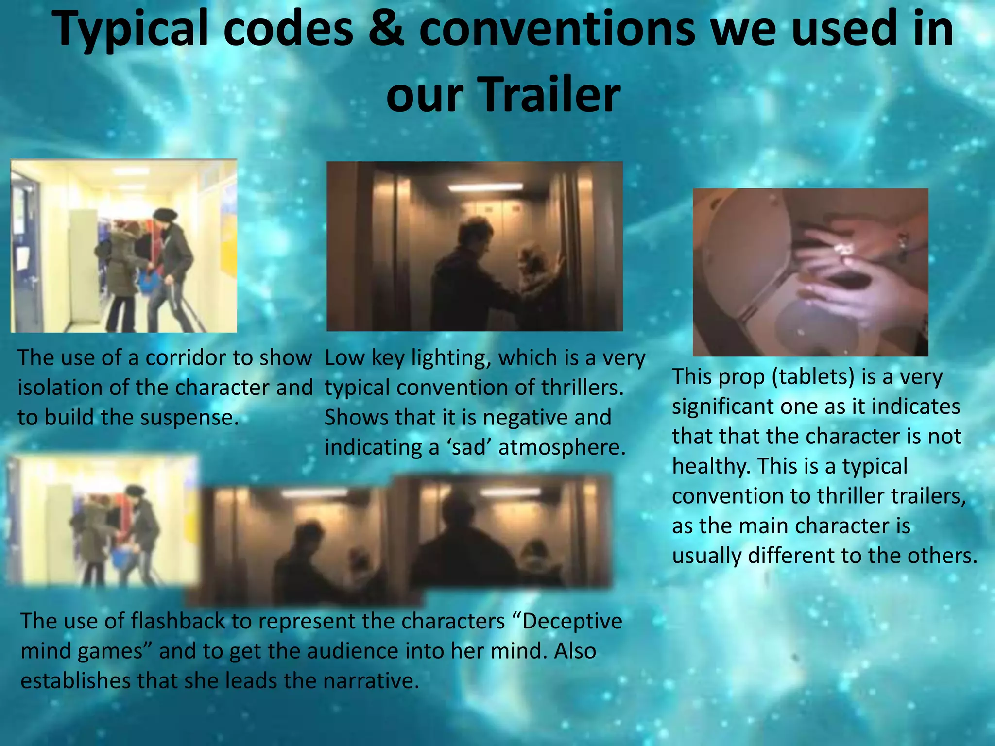 Typical codes & conventions we used in our TrailerThe use of a corridor to show isolation of the character and to build the suspense.  Low key lighting, which is a very typical convention of thrillers. Shows that it is negative and indicating a ‘sad’ atmosphere.This prop (tablets) is a very significant one as it indicates that that the character is not healthy. This is a typical convention to thriller trailers, as the main character is usually different to the others. The use of flashback to represent the characters “Deceptive mind games” and to get the audience into her mind. Also establishes that she leads the narrative. 