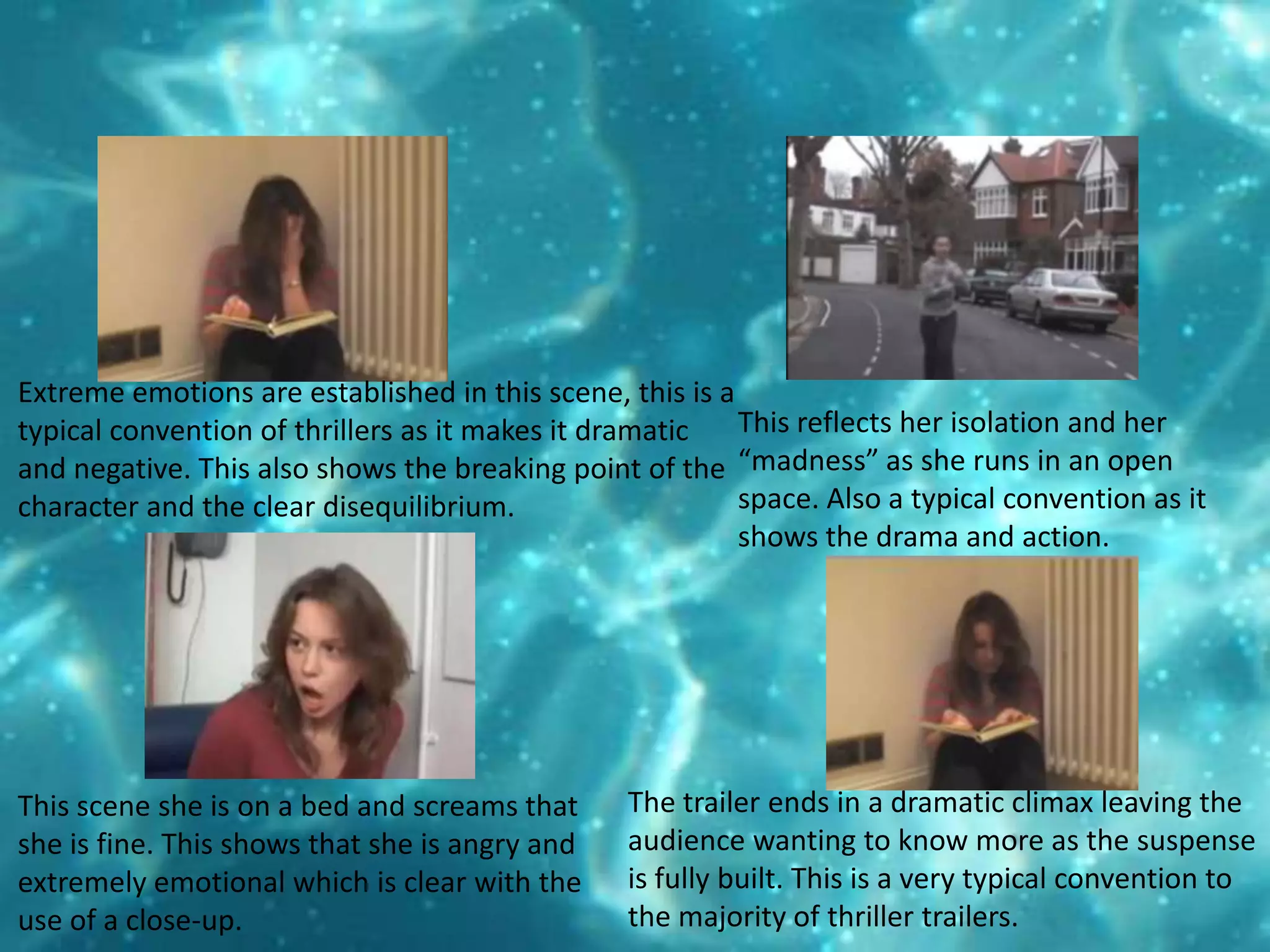 Extreme emotions are established in this scene, this is a typical convention of thrillers as it makes it dramatic and negative. This also shows the breaking point of the character and the clear disequilibrium. This reflects her isolation and her “madness” as she runs in an open space. Also a typical convention as it shows the drama and action. The trailer ends in a dramatic climax leaving the audience wanting to know more as the suspense is fully built. This is a very typical convention to the majority of thriller trailers. This scene she is on a bed and screams that she is fine. This shows that she is angry and extremely emotional which is clear with the use of a close-up. 