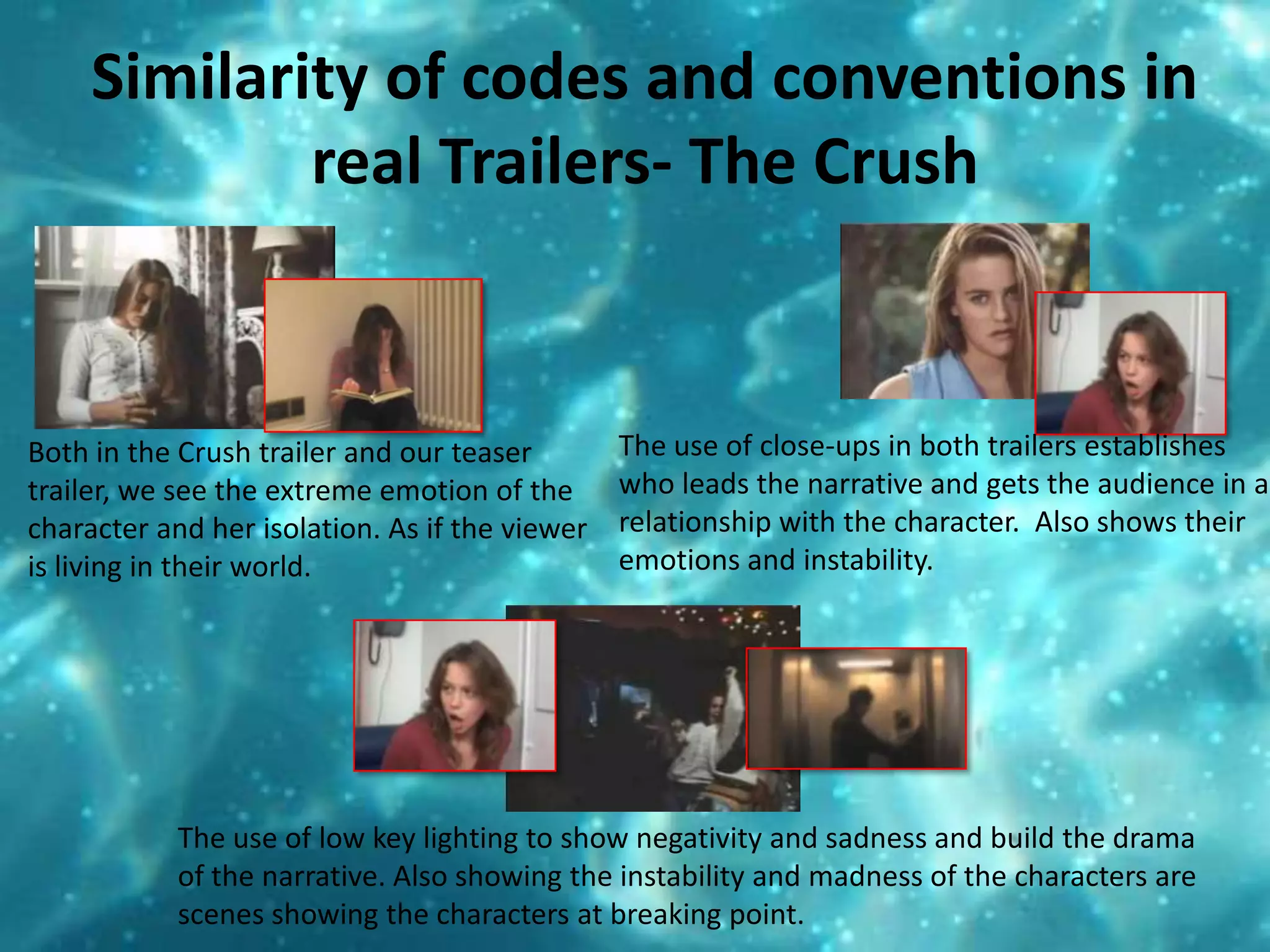 Similarity of codes and conventions in real Trailers- The Crush The use of close-ups in both trailers establishes who leads the narrative and gets the audience in a relationship with the character.  Also shows their emotions and instability. Both in the Crush trailer and our teaser trailer, we see the extreme emotion of the character and her isolation. As if the viewer is living in their world.The use of low key lighting to show negativity and sadness and build the drama of the narrative. Also showing the instability and madness of the characters are scenes showing the characters at breaking point. 