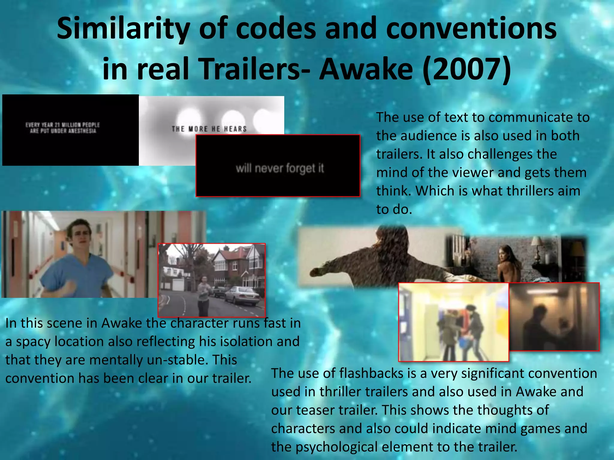 Similarity of codes and conventions in real Trailers- Awake (2007)The use of text to communicate to the audience is also used in both trailers. It also challenges the mind of the viewer and gets them think. Which is what thrillers aim to do.  In this scene in Awake the character runs fast in a spacy location also reflecting his isolation and that they are mentally un-stable. This convention has been clear in our trailer. The use of flashbacks is a very significant convention used in thriller trailers and also used in Awake and our teaser trailer. This shows the thoughts of characters and also could indicate mind games and the psychological element to the trailer. 