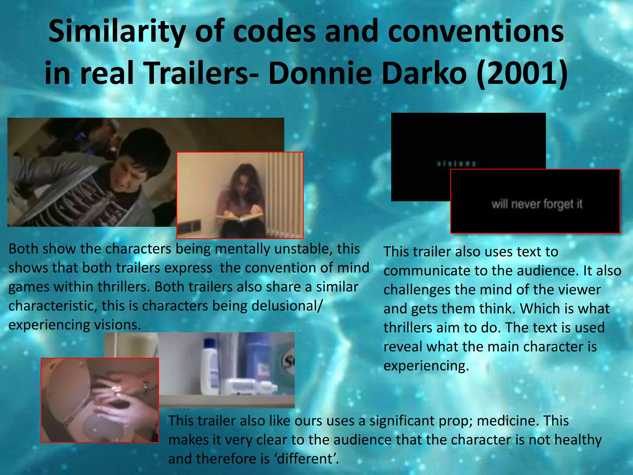 Similarity of codes and conventions in real Trailers- Donnie Darko (2001)Both show the characters being mentally unstable, this shows that both trailers express  the convention of mind games within thrillers. Both trailers also share a similar characteristic, this is characters being delusional/ experiencing visions. This trailer also uses text to communicate to the audience. It also challenges the mind of the viewer and gets them think. Which is what thrillers aim to do. The text is used reveal what the main character is experiencing.  This trailer also like ours uses a significant prop; medicine. This makes it very clear to the audience that the character is not healthy and therefore is ‘different’. 