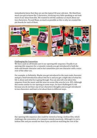 immediately know that they are not the typical 40-year-old men. We liked how
much you got to know the 2 characters, involving very little speaking so we took
most of our ideas from this. We wanted to tell the audience as much about our
two characters, Tia and Maya, as much as possible so this is why we created the
pin boards for each of them.
Challenging the Convention
We have used an all female cast in our opening title sequence. Usually in an
opening title sequence for a romantic comedy you get introduced to both the
male and female character and in fact sometimes just one character with a voice
over of the other sex.
For example, in Definitely, Maybe you get introduced to the main male character
and get a brief introduction about who he is and you get a slight idea of what his
life is about and what he is going through. You can also tell a lot about this
sequence from the music and the mise-en-scene (the area he is in- NY). Although
this seems similar to our opening in some ways, we have challenged it a bit
because you do not hear any of our characters thoughts and you get introduced
to two characters and learn a lot about them in different ways.
Our opening title sequence also could be viewed as being a lesbian film, which
challenges the convention of a romantic comedy massively. Although it is not a
lesbian film and you would see that if you carried on watching the rest of the
 