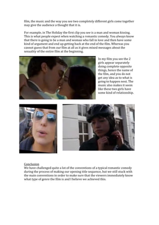 film, the music and the way you see two completely different girls come together
may give the audience a thought that it is.
For example, in The Holiday the first clip you see is a man and woman kissing.
This is what people expect when watching a romantic comedy. You always know
that there is going to be a man and woman who fall in love and then have some
kind of argument and end up getting back at the end of the film. Whereas you
cannot guess that from our film at all as it gives mixed messages about the
sexuality of the entire film at the beginning.
In my film you see the 2
girls appear separately
doing complete opposite
things, hence the name of
the film, and you do not
get any idea as to what is
going to happen next. The
music also makes it seem
like these two girls have
some kind of relationship.
Conclusion
We have challenged quite a lot of the conventions of a typical romantic comedy
during the process of making our opening title sequence, but we still stuck with
the main conventions in order to make sure that the viewers immediately know
what type of genre the film is and I believe we achieved this.
 