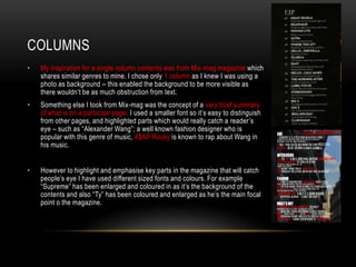 • My inspiration for a single column contents was from Mix-mag magazine which
shares similar genres to mine. I chose only 1 column as I knew I was using a
photo as background – this enabled the background to be more visible as
there wouldn’t be as much obstruction from text.
• Something else I took from Mix-mag was the concept of a very brief summary
of what is on a particular page. I used a smaller font so it’s easy to distinguish
from other pages, and highlighted parts which would really catch a reader’s
eye – such as “Alexander Wang”; a well known fashion designer who is
popular with this genre of music, A$AP Rocky is known to rap about Wang in
his music.
• However to highlight and emphasise key parts in the magazine that will catch
people’s eye I have used different sized fonts and colours. For example
“Supreme” has been enlarged and coloured in as it’s the background of the
contents and also “Ty” has been coloured and enlarged as he’s the main focal
point o the magazine.
COLUMNS
 