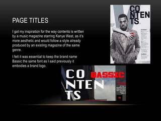 PAGE TITLES
I got my inspiration for the way contents is written
by a music magazine starring Kanye West, as it’s
more aesthetic and would follow a style already
produced by an existing magazine of the same
genre.
I felt it was essential to keep the brand name
Bassic the same font as I said previously it
embodies a brand logo.
 