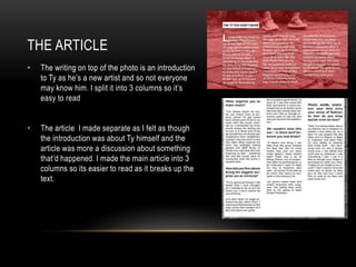 THE ARTICLE
• The writing on top of the photo is an introduction
to Ty as he’s a new artist and so not everyone
may know him. I split it into 3 columns so it’s
easy to read
• The article I made separate as I felt as though
the introduction was about Ty himself and the
article was more a discussion about something
that’d happened. I made the main article into 3
columns so its easier to read as it breaks up the
text.
 