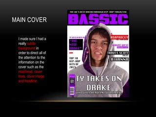 MAIN COVER
I made sure I had a
really subtle
background in
order to direct all of
the attention to the
information on the
cover such as the
masthead, cover
lines, cover image
and headline.
 