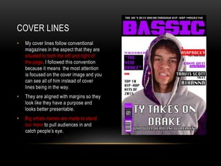 COVER LINES
• My cover lines follow conventional
magazines in the aspect that they are
situated to both the left and right of
the page. I followed this convention
because it means the most attention
is focused on the cover image and you
can see all of him instead of cover
lines being in the way.
• They are aligned with margins so they
look like they have a purpose and
looks better presentable.
• Big artists names are made to stand
our more to pull audiences in and
catch people’s eye.
 